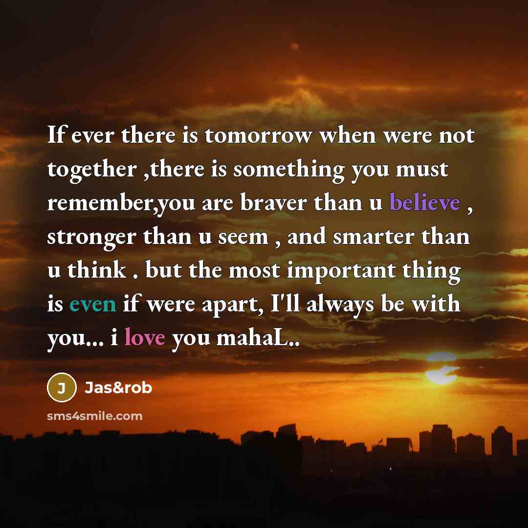 “If ever there is tomorrow when were not together ,there is something you must remember,you are braver than u believe , stronger than u seem , and smarter than u think . but the most important thing is even if were apart, I'll always be with you... i love you mahaL..” quote by Jas&rob