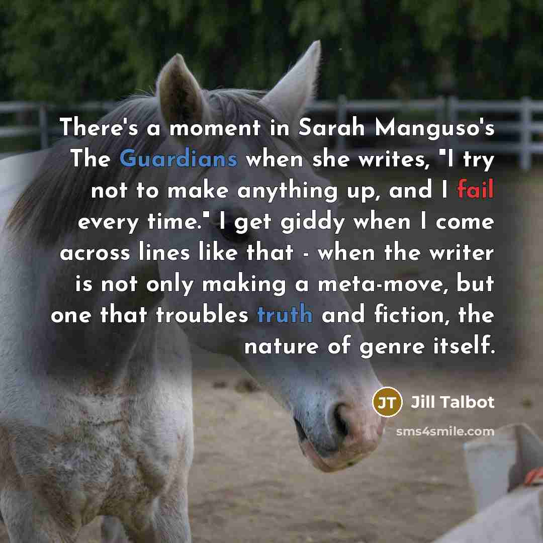 “There's a moment in Sarah Manguso's The Guardians when she writes, "I try not to make anything up, and I fail every time." I get giddy when I come across lines like that - when the writer is not only making a meta-move, but one that troubles truth and fiction, the nature of genre itself.” quote by Jill Talbot