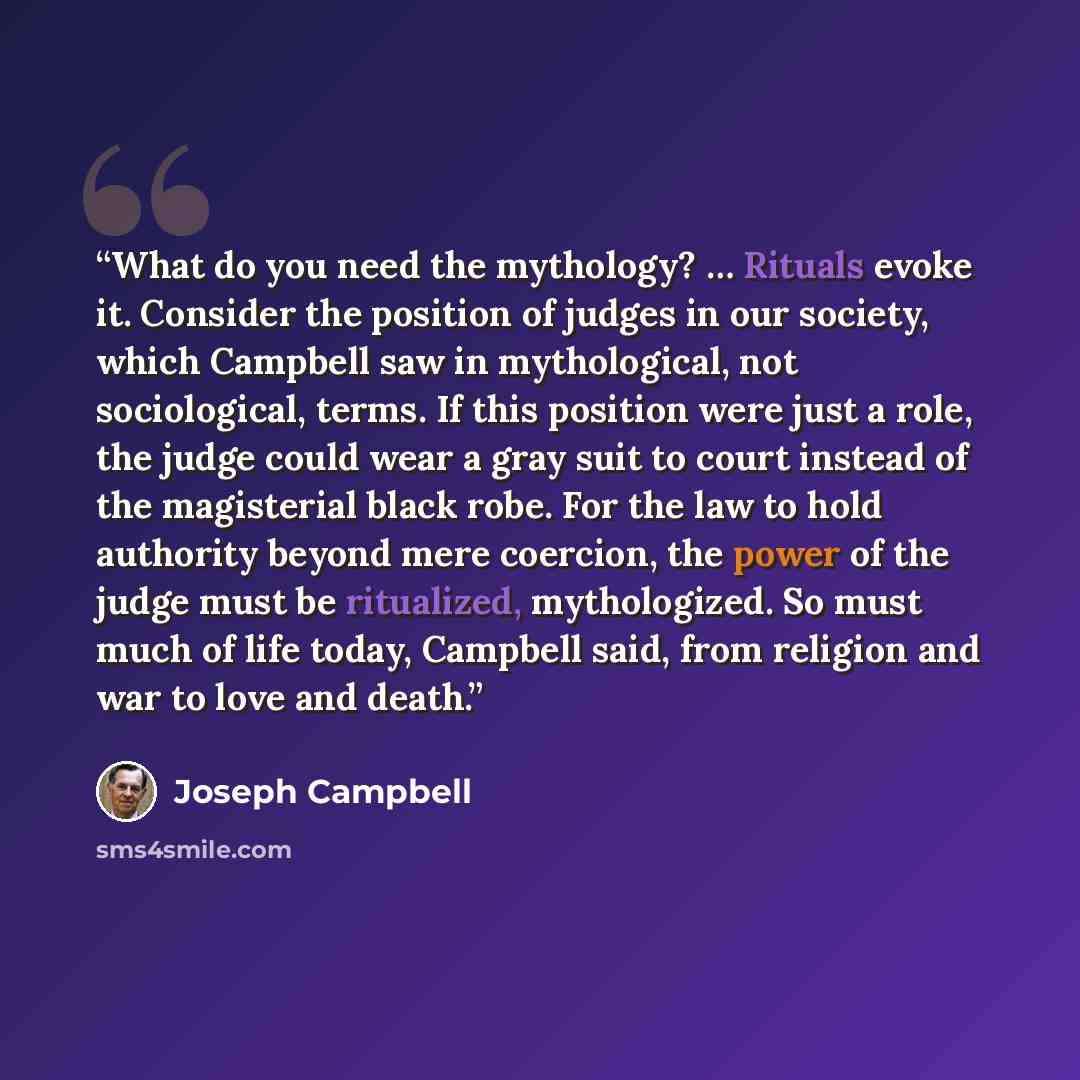 “What do you need the mythology? … Rituals evoke it. Consider the position of judges in our society, which Campbell saw in mythological, not sociological, terms. If this position were just a role, the judge could wear a gray suit to court instead of the magisterial black robe. For the law to hold…” quote by Joseph Campbell