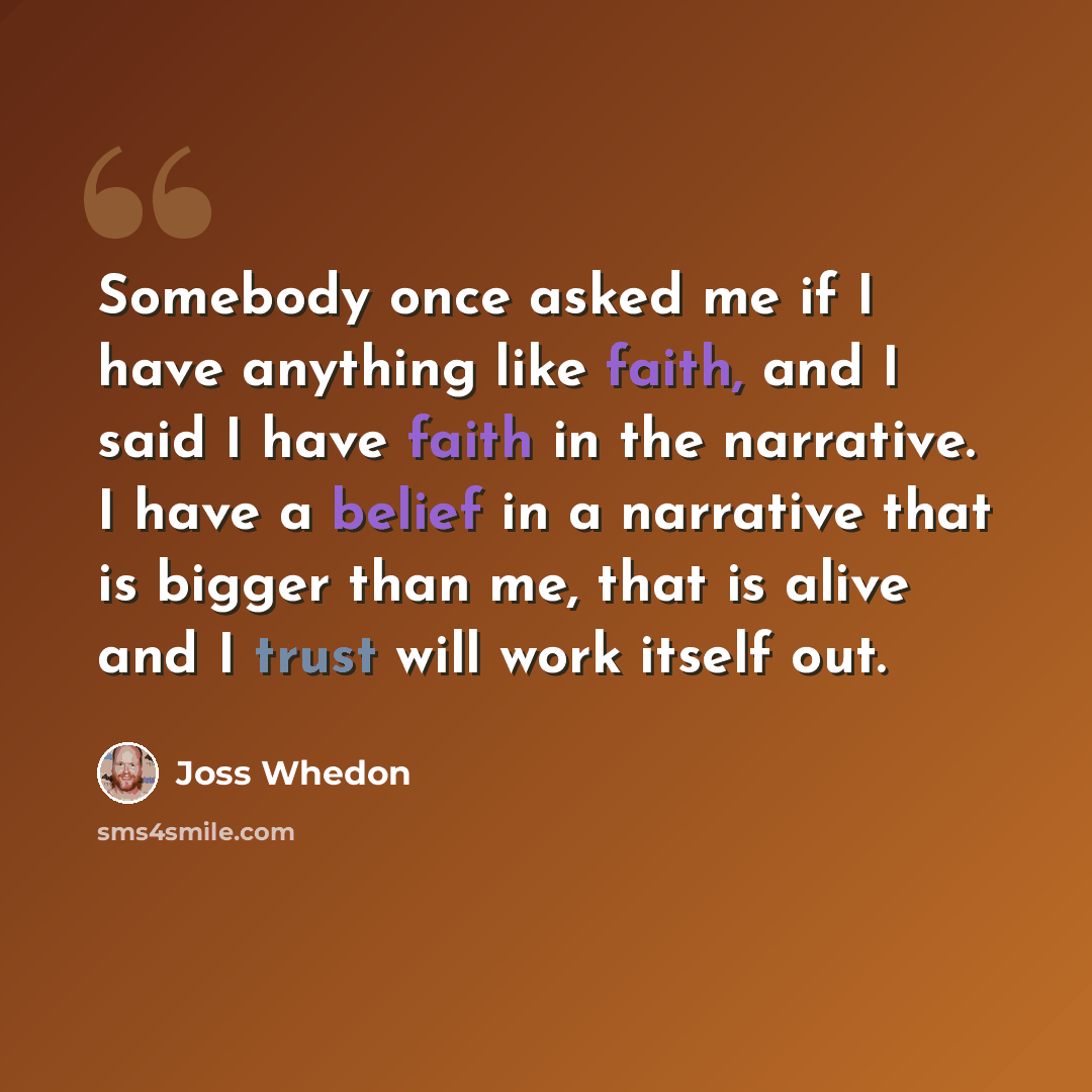 “Somebody once asked me if I have anything like faith, and I said I have faith in the narrative. I have a belief in a narrative that is bigger than me, that is alive and I trust will work itself out.” quote by Joss Whedon