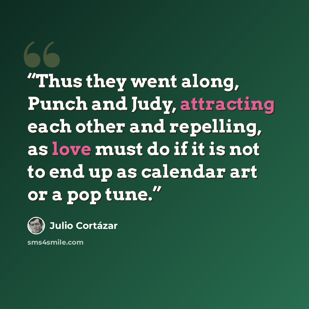 “Thus they went along, Punch and Judy, attracting each other and repelling, as love must do if it is not to end up as calendar art or a pop tune.” quote by Julio Cortázar