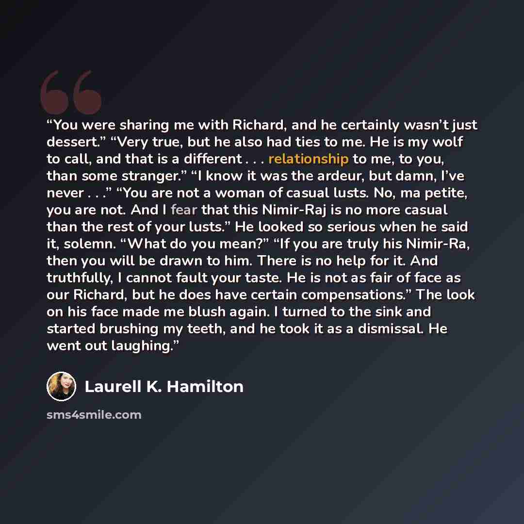 “You were sharing me with Richard, and he certainly wasn’t just dessert.” “Very true, but he also had ties to me. He is my wolf to call, and that is a different . . . relationship to me, to you, than some stranger.” “I know it was the ardeur, but damn, I’ve never . . .” “You are not a woman of…” quote by Laurell K. Hamilton