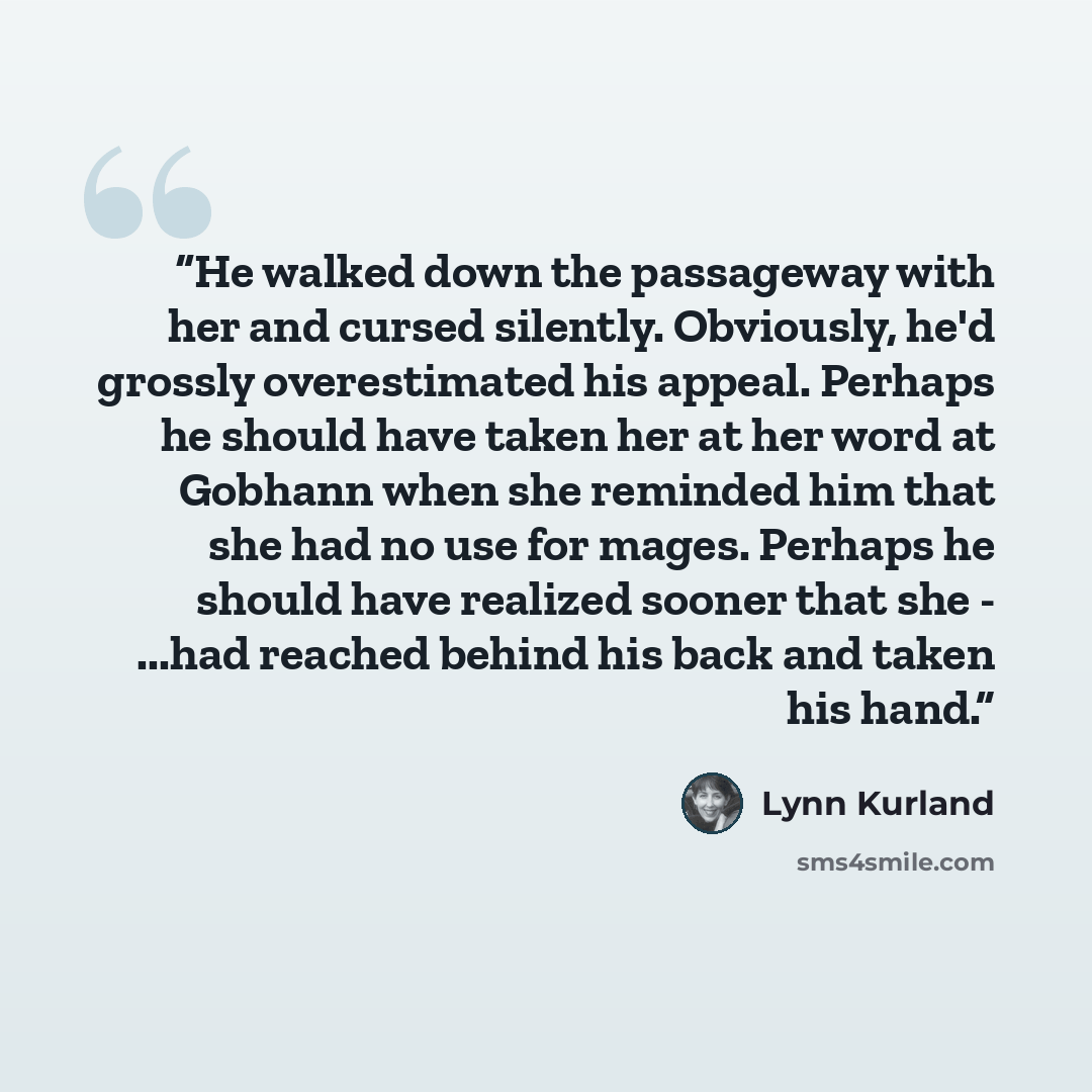 “He walked down the passageway with her and cursed silently. Obviously, he'd grossly overestimated his appeal. Perhaps he should have taken her at her word at Gobhann when she reminded him that she had no use for mages. Perhaps he should have realized sooner that she - ...had reached behind his…” quote by Lynn Kurland