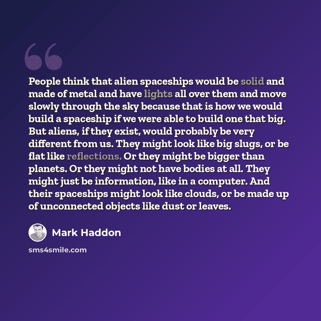 “People think that alien spaceships would be solid and made of metal and have lights all over them and move slowly through the sky because that is how we would build a spaceship if we were able to build one that big. But aliens, if they exist, would probably be very different from us. They might…” quote by Mark Haddon