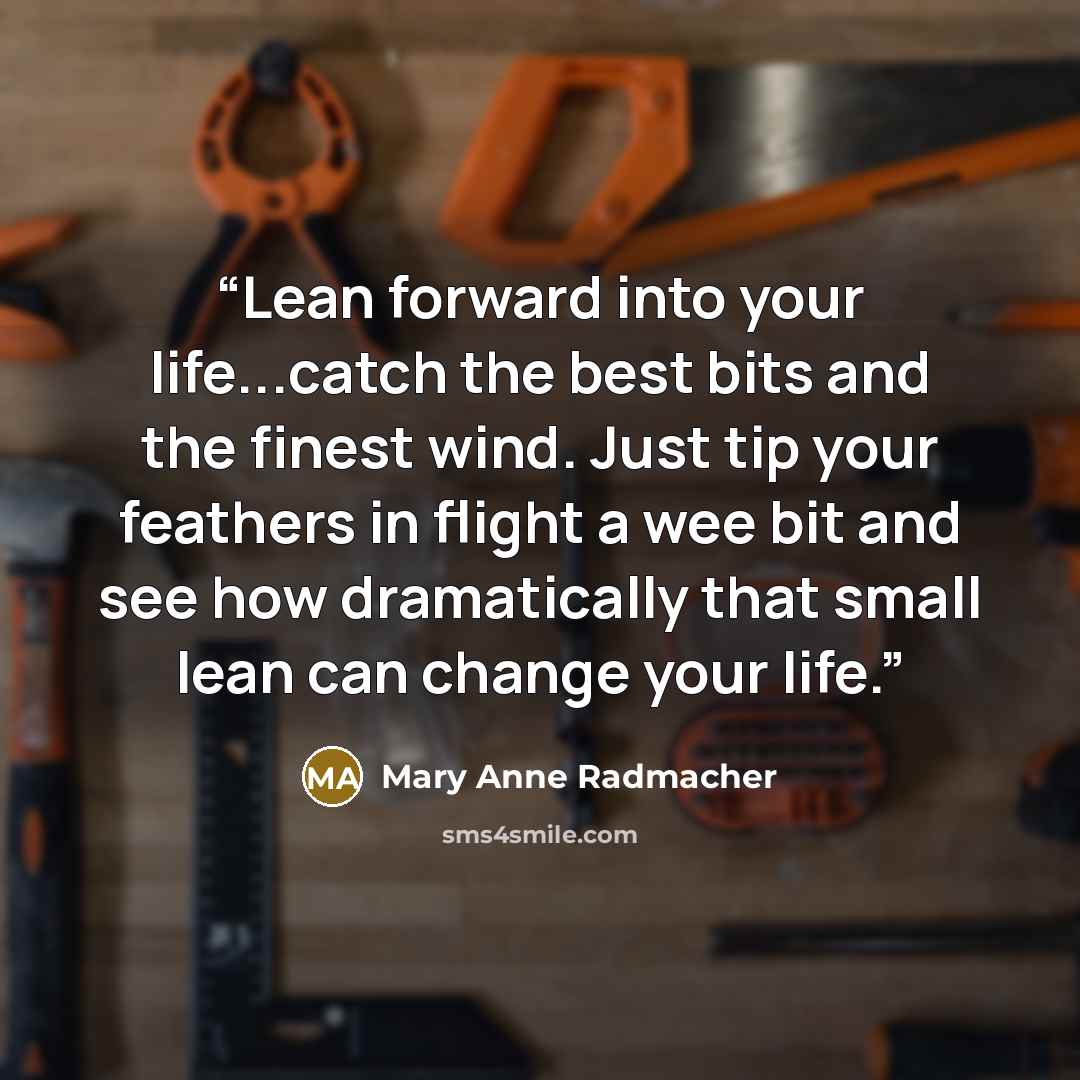 “Lean forward into your life...catch the best bits and the finest wind. Just tip your feathers in flight a wee bit and see how dramatically that small lean can change your life.” quote by Mary Anne Radmacher