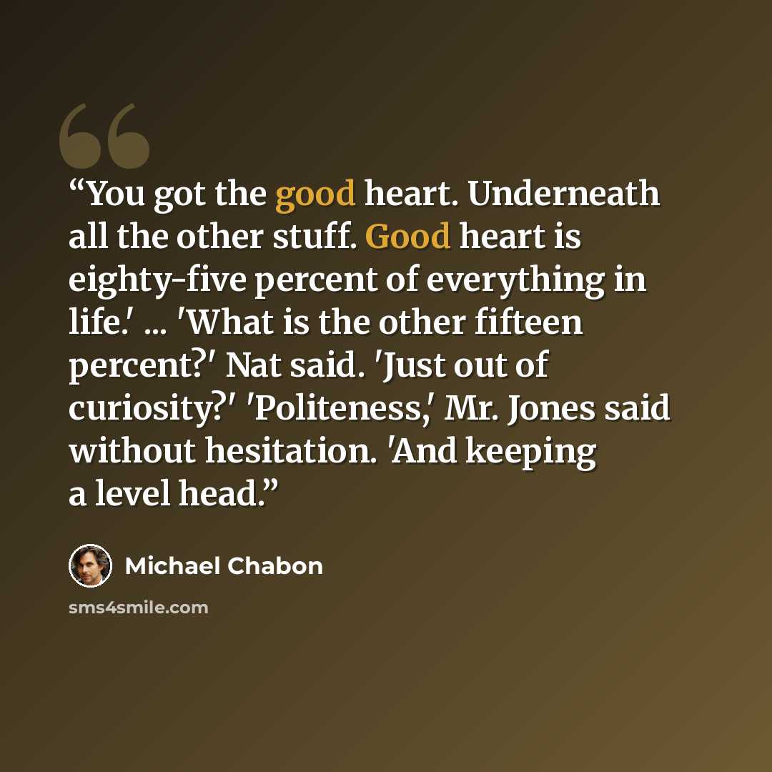 “You got the good heart. Underneath all the other stuff. Good heart is eighty-five percent of everything in life.' ... 'What is the other fifteen percent?' Nat said. 'Just out of curiosity?' 'Politeness,' Mr. Jones said without hesitation. 'And keeping a level head.” quote by Michael Chabon