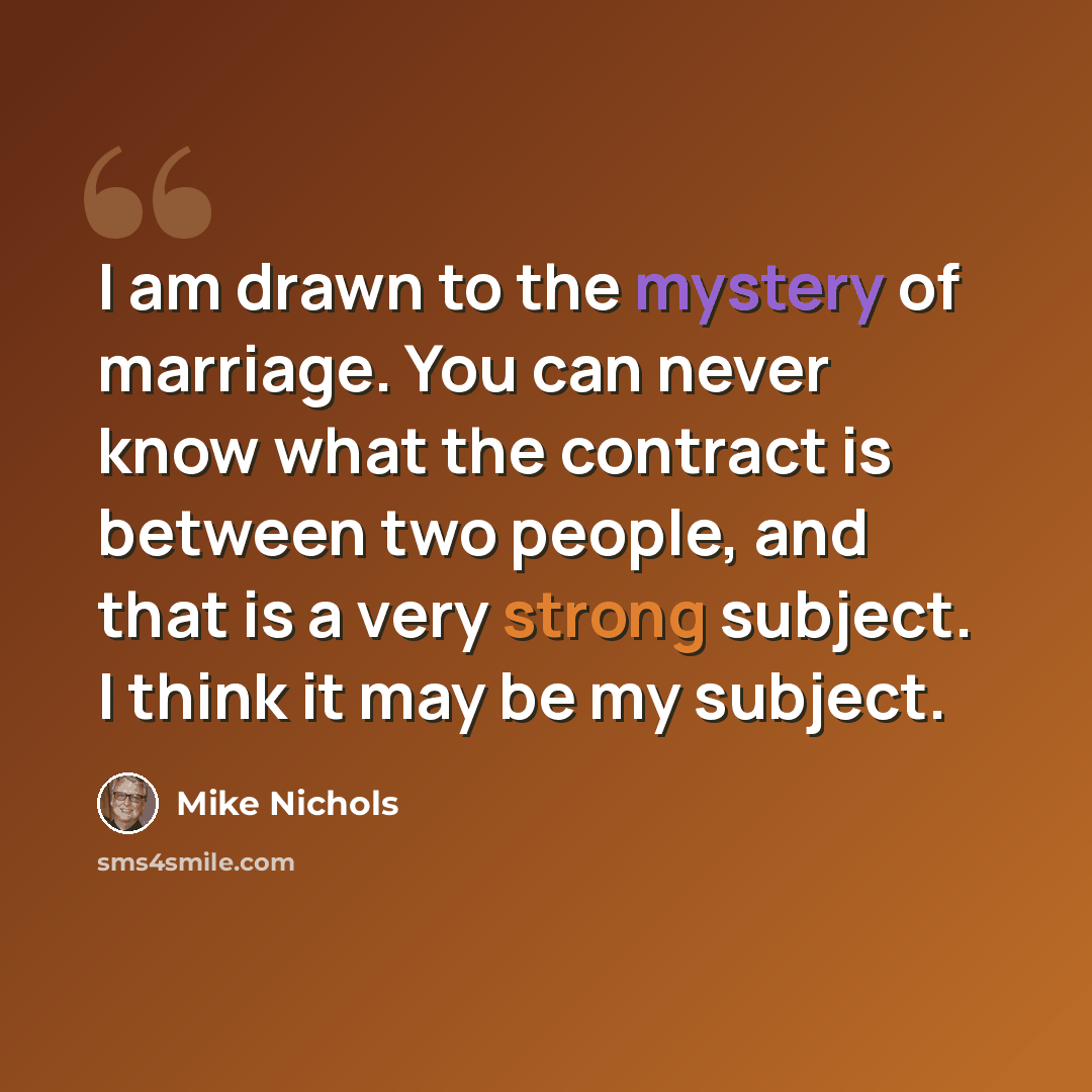 “I am drawn to the mystery of marriage. You can never know what the contract is between two people, and that is a very strong subject. I think it may be my subject.” quote by Mike Nichols