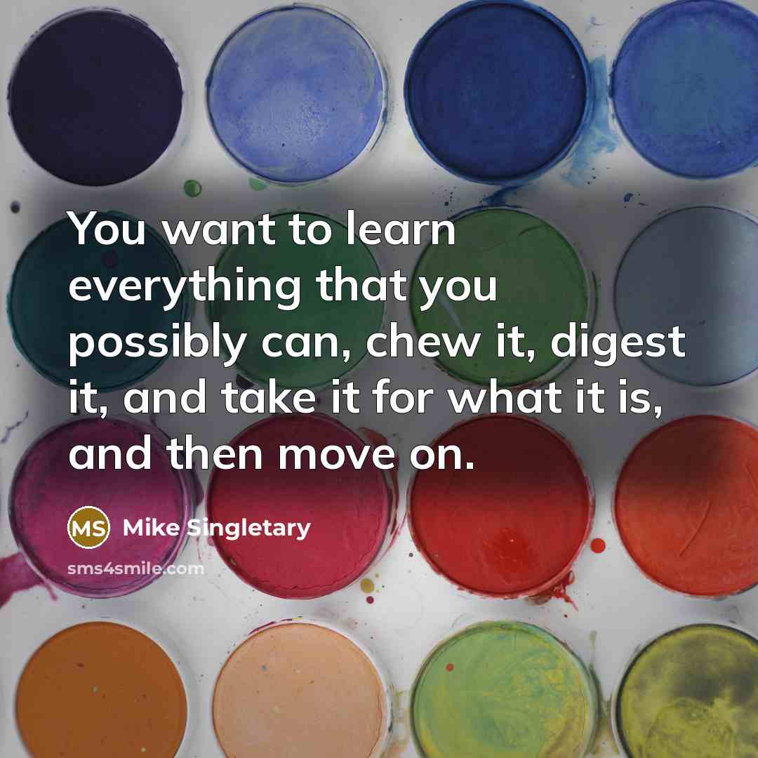 “You want to learn everything that you possibly can, chew it, digest it, and take it for what it is, and then move on.” quote by Mike Singletary