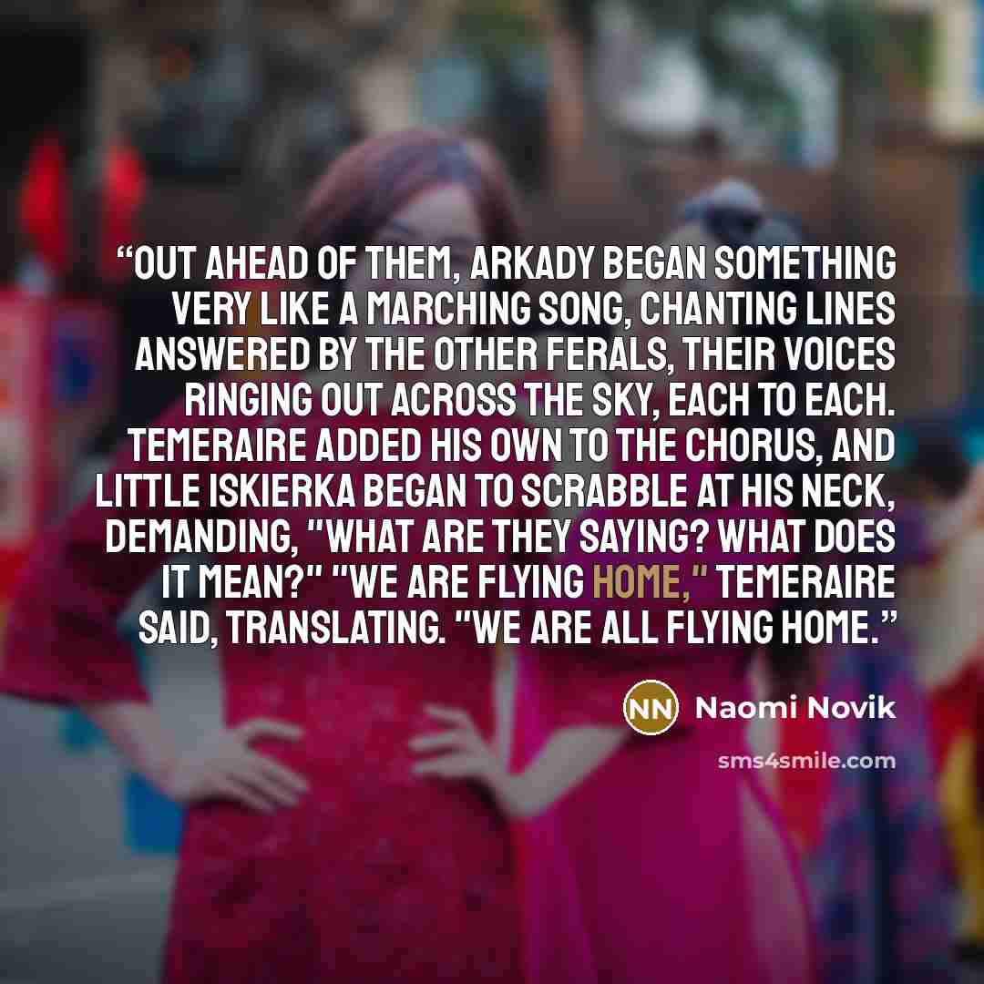 “Out ahead of them, Arkady began something very like a marching song, chanting lines answered by the other ferals, their voices ringing out across the sky, each to each. Temeraire added his own to the chorus, and little Iskierka began to scrabble at his neck, demanding, "What are they saying? What…” quote by Naomi Novik