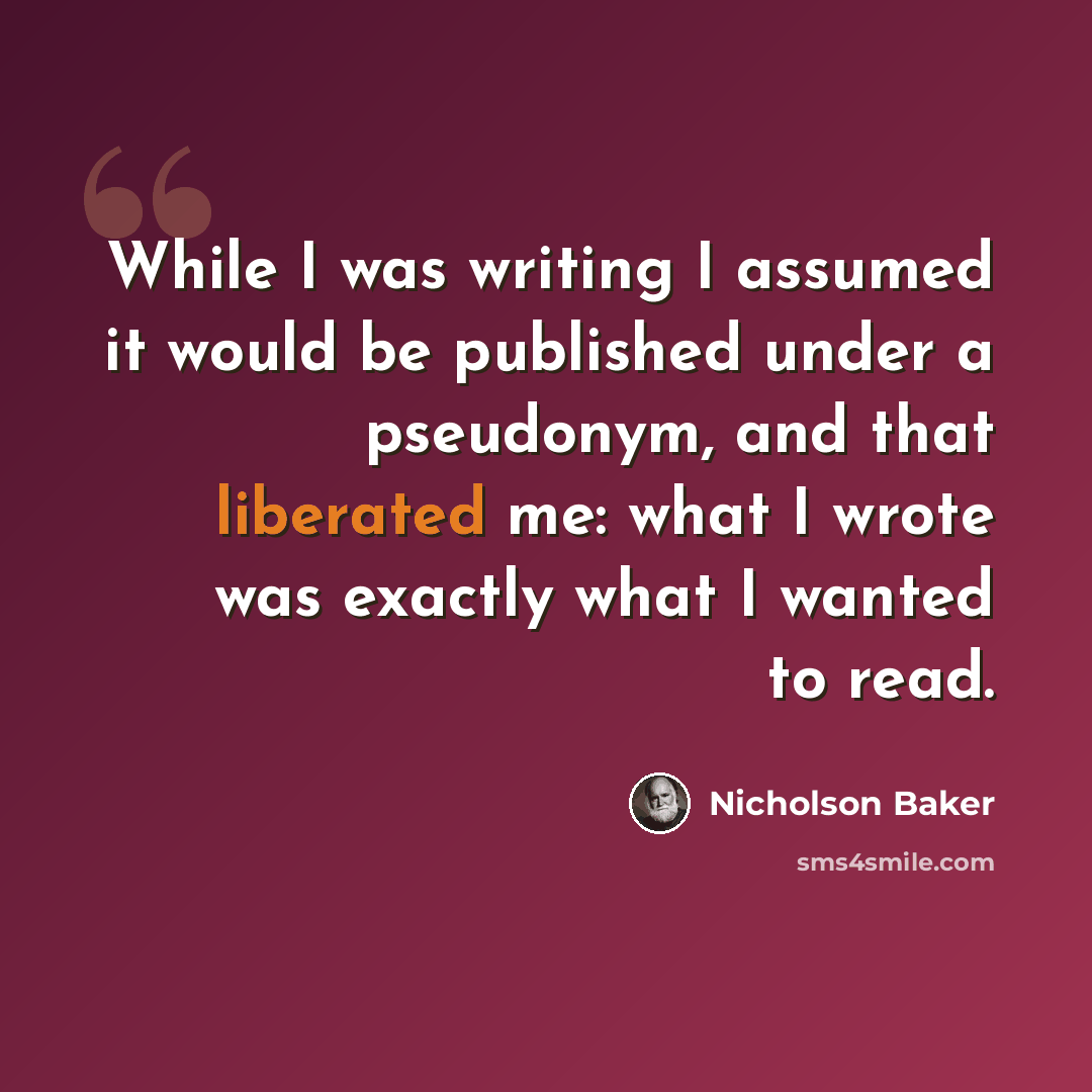 “While I was writing I assumed it would be published under a pseudonym, and that liberated me: what I wrote was exactly what I wanted to read.” quote by Nicholson Baker