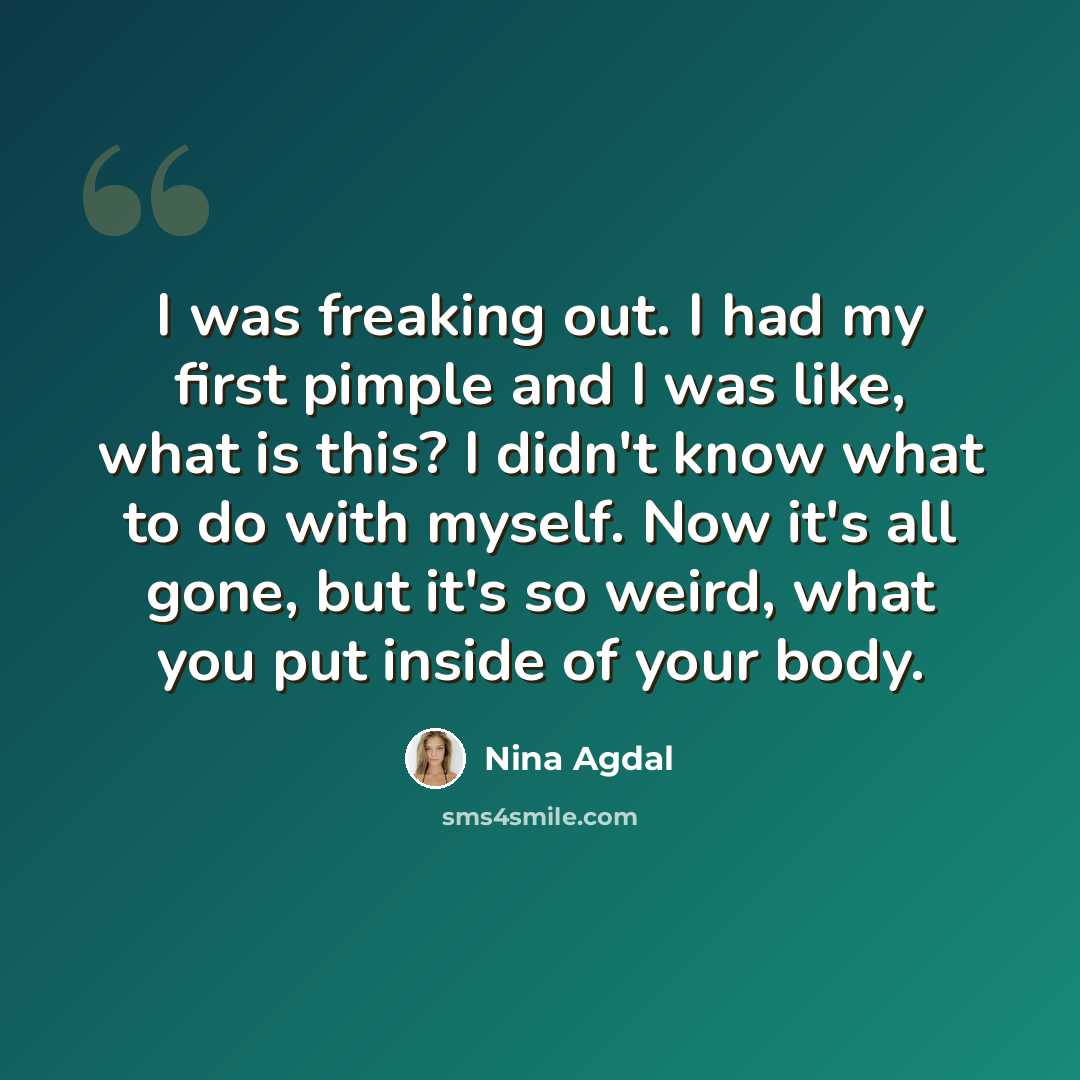 “I was freaking out. I had my first pimple and I was like, what is this? I didn't know what to do with myself. Now it's all gone, but it's so weird, what you put inside of your body.” quote by Nina Agdal
