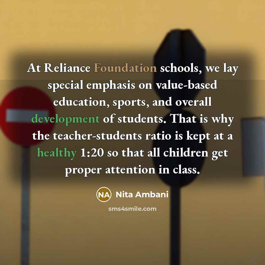 “At Reliance Foundation schools, we lay special emphasis on value-based education, sports, and overall development of students. That is why the teacher-students ratio is kept at a healthy 1:20 so that all children get proper attention in class.” quote by Nita Ambani