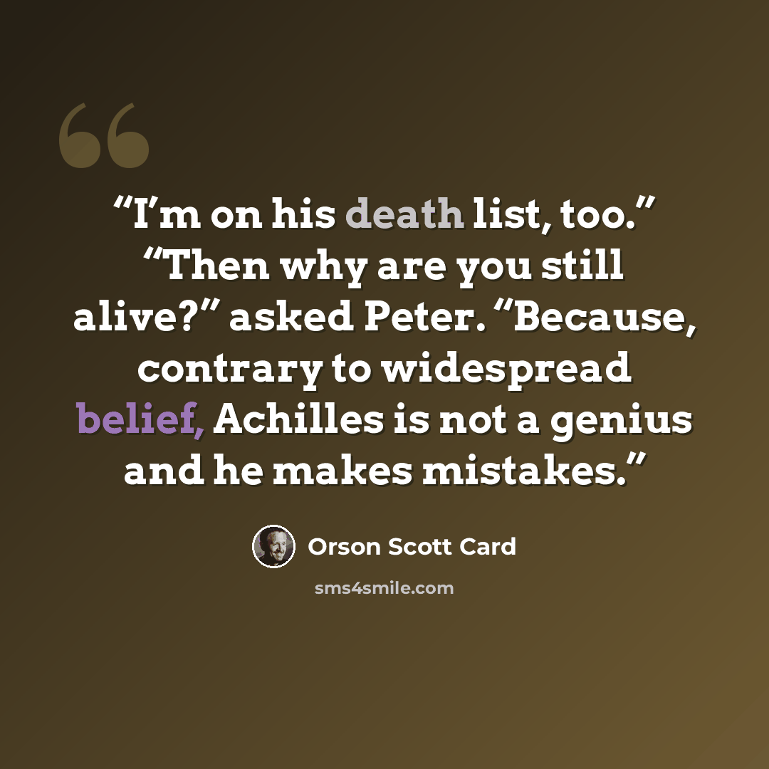 “I’m on his death list, too.” “Then why are you still alive?” asked Peter. “Because, contrary to widespread belief, Achilles is not a genius and he makes mistakes.” quote by Orson Scott Card