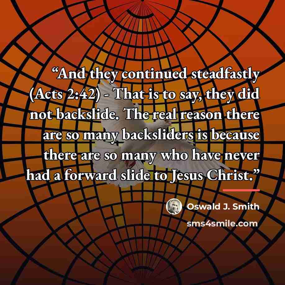 “And they continued steadfastly (Acts 2:42) - That is to say, they did not backslide. The real reason there are so many backsliders is because there are so many who have never had a forward slide to Jesus Christ.” quote by Oswald J. Smith