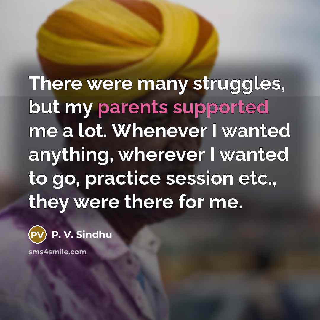 “There were many struggles, but my parents supported me a lot. Whenever I wanted anything, wherever I wanted to go, practice session etc., they were there for me.” quote by P. V. Sindhu