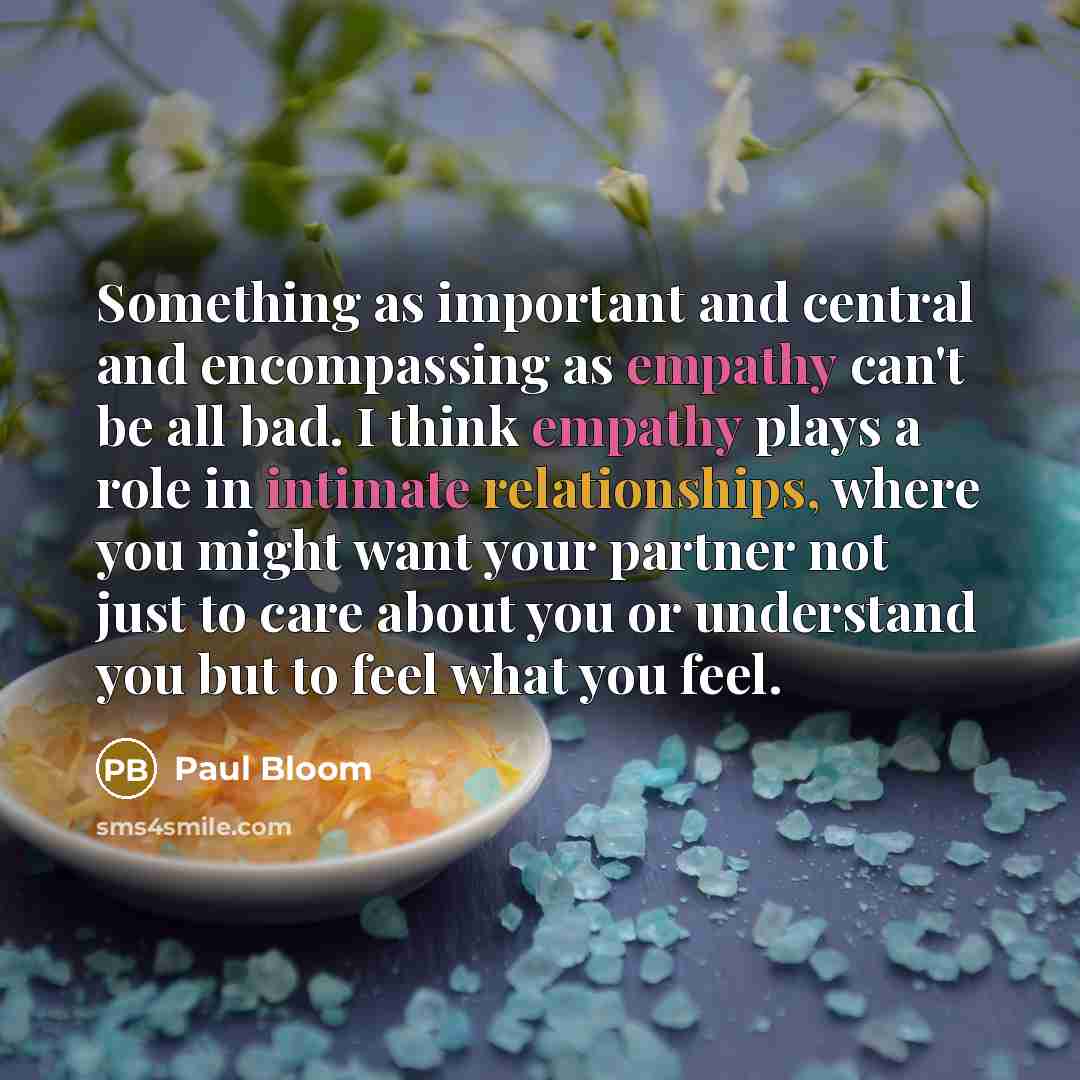 “Something as important and central and encompassing as empathy can't be all bad. I think empathy plays a role in intimate relationships, where you might want your partner not just to care about you or understand you but to feel what you feel.” quote by Paul Bloom