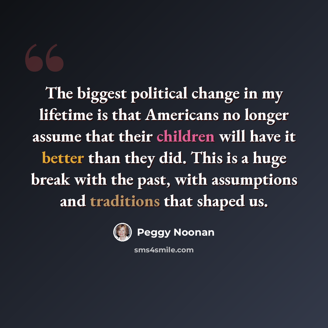 “The biggest political change in my lifetime is that Americans no longer assume that their children will have it better than they did. This is a huge break with the past, with assumptions and traditions that shaped us.” quote by Peggy Noonan
