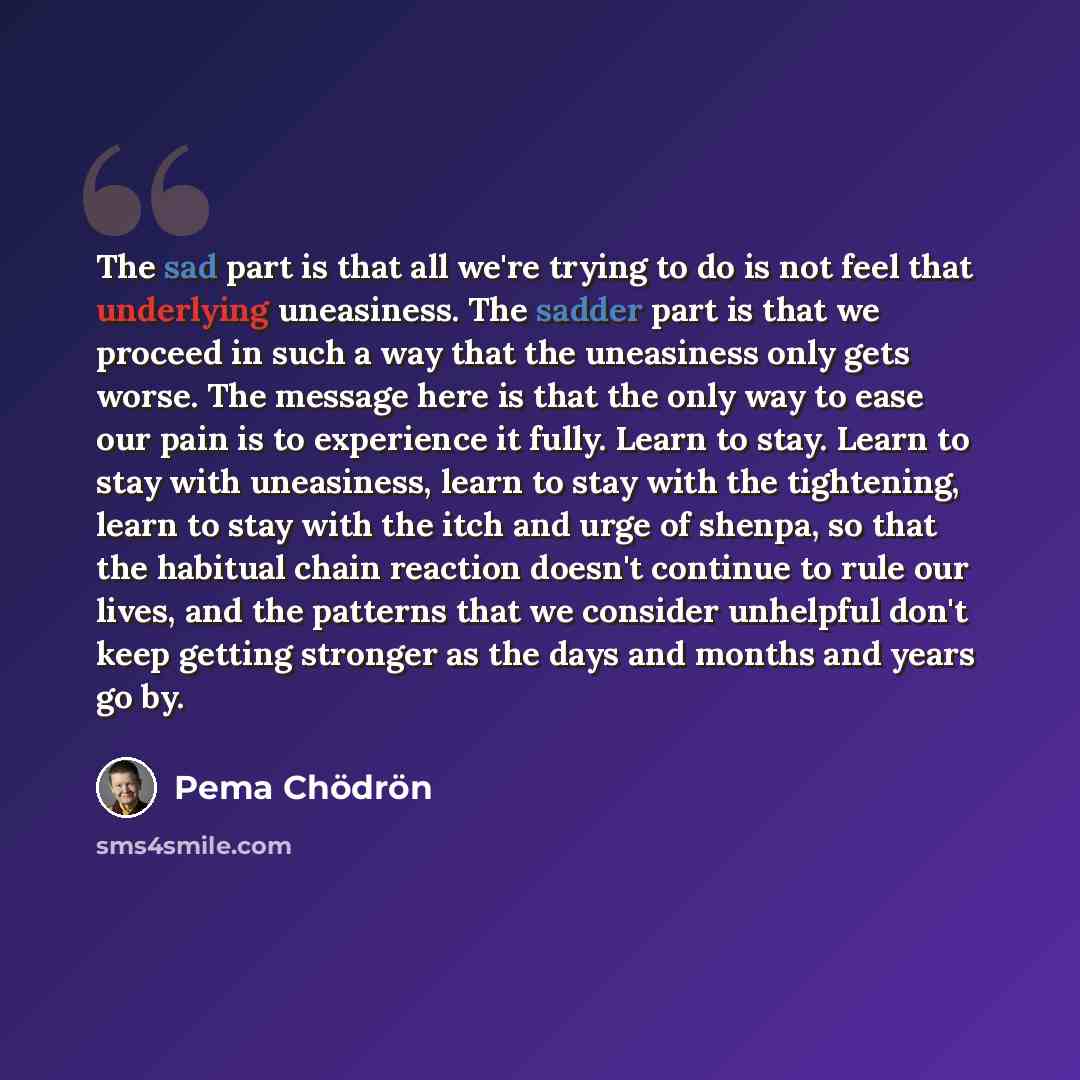 “The sad part is that all we're trying to do is not feel that underlying uneasiness. The sadder part is that we proceed in such a way that the uneasiness only gets worse. The message here is that the only way to ease our pain is to experience it fully. Learn to stay. Learn to stay with uneasiness…” quote by Pema Chodron