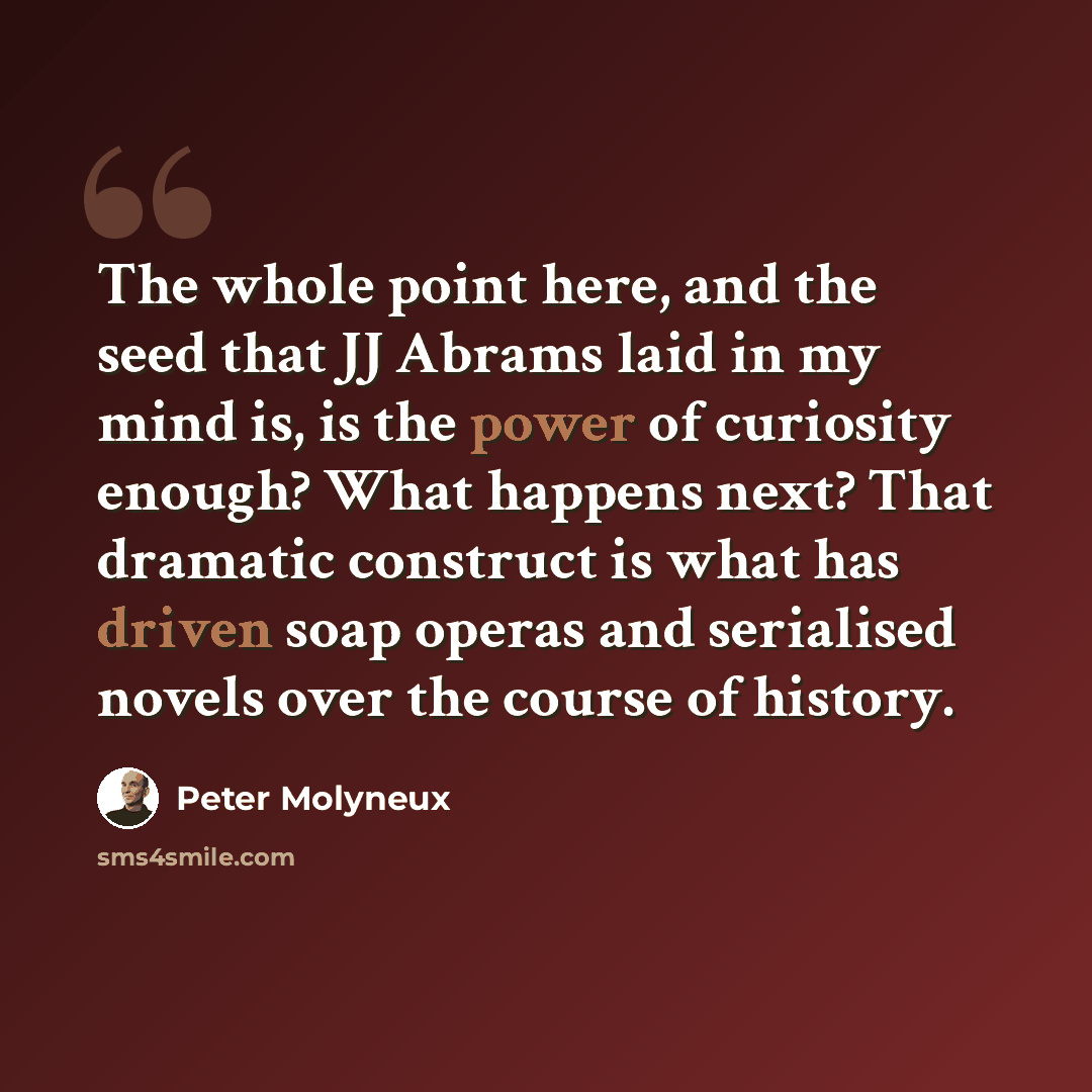 “The whole point here, and the seed that JJ Abrams laid in my mind is, is the power of curiosity enough? What happens next? That dramatic construct is what has driven soap operas and serialised novels over the course of history.” quote by Peter Molyneux