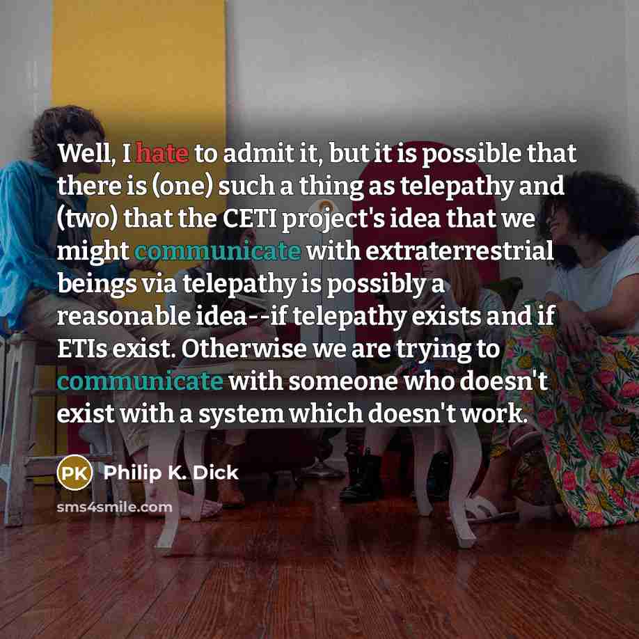 “Well, I hate to admit it, but it is possible that there is (one) such a thing as telepathy and (two) that the CETI project's idea that we might communicate with extraterrestrial beings via telepathy is possibly a reasonable idea--if telepathy exists and if ETIs exist. Otherwise we are trying to…” quote by Philip K. Dick