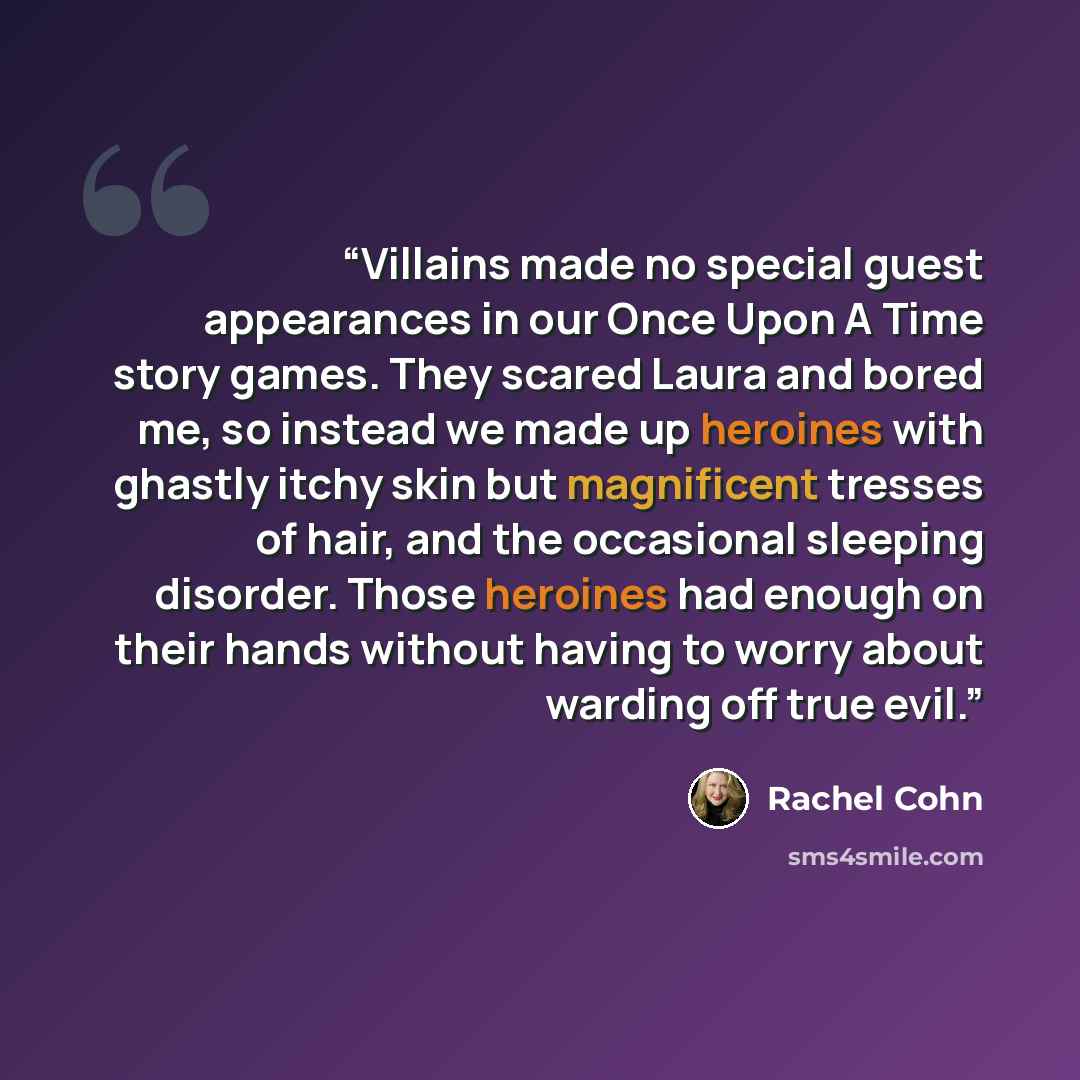 “Villains made no special guest appearances in our Once Upon A Time story games. They scared Laura and bored me, so instead we made up heroines with ghastly itchy skin but magnificent tresses of hair, and the occasional sleeping disorder. Those heroines had enough on their hands without having to…” quote by Rachel Cohn