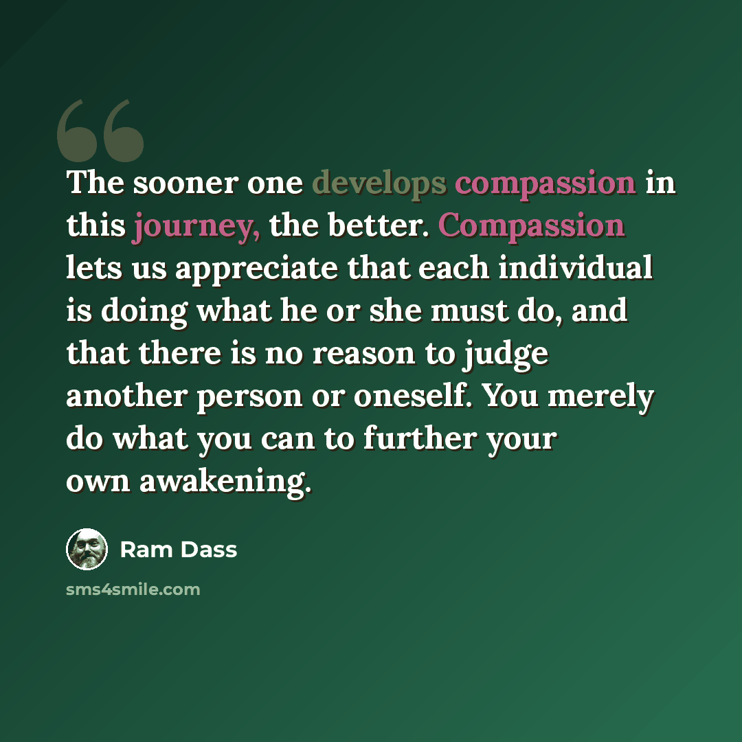 “The sooner one develops compassion in this journey, the better. Compassion lets us appreciate that each individual is doing what he or she must do, and that there is no reason to judge another person or oneself. You merely do what you can to further your own awakening.” quote by Ram Dass