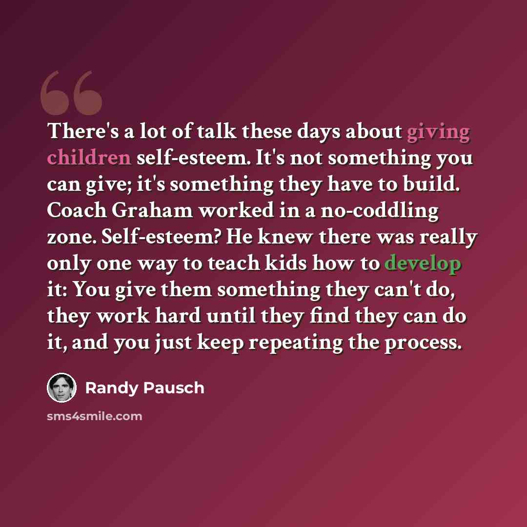 “There's a lot of talk these days about giving children self-esteem. It's not something you can give; it's something they have to build. Coach Graham worked in a no-coddling zone. Self-esteem? He knew there was really only one way to teach kids how to develop it: You give them something they can't…” quote by Randy Pausch