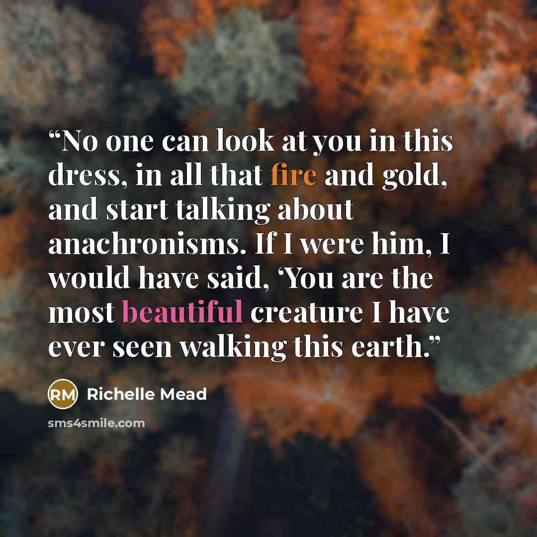 “No one can look at you in this dress, in all that fire and gold, and start talking about anachronisms. If I were him, I would have said, ‘You are the most beautiful creature I have ever seen walking this earth.” quote by Richelle Mead