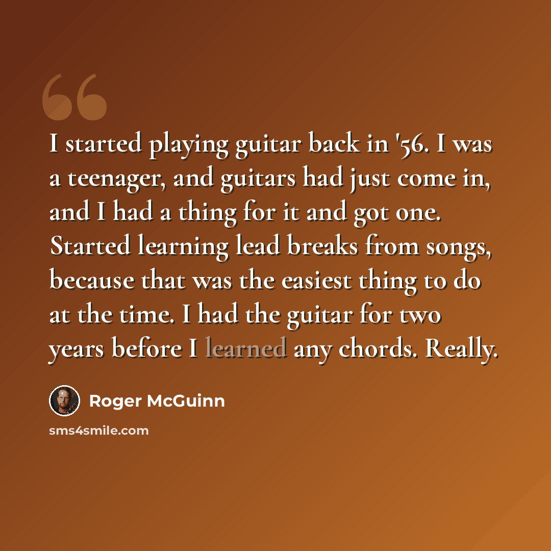 “I started playing guitar back in '56. I was a teenager, and guitars had just come in, and I had a thing for it and got one. Started learning lead breaks from songs, because that was the easiest thing to do at the time. I had the guitar for two years before I learned any chords. Really.” quote by Roger McGuinn