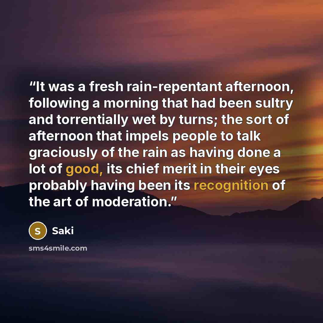 “It was a fresh rain-repentant afternoon, following a morning that had been sultry and torrentially wet by turns; the sort of afternoon that impels people to talk graciously of the rain as having done a lot of good, its chief merit in their eyes probably having been its recognition of the art of…” quote by Saki