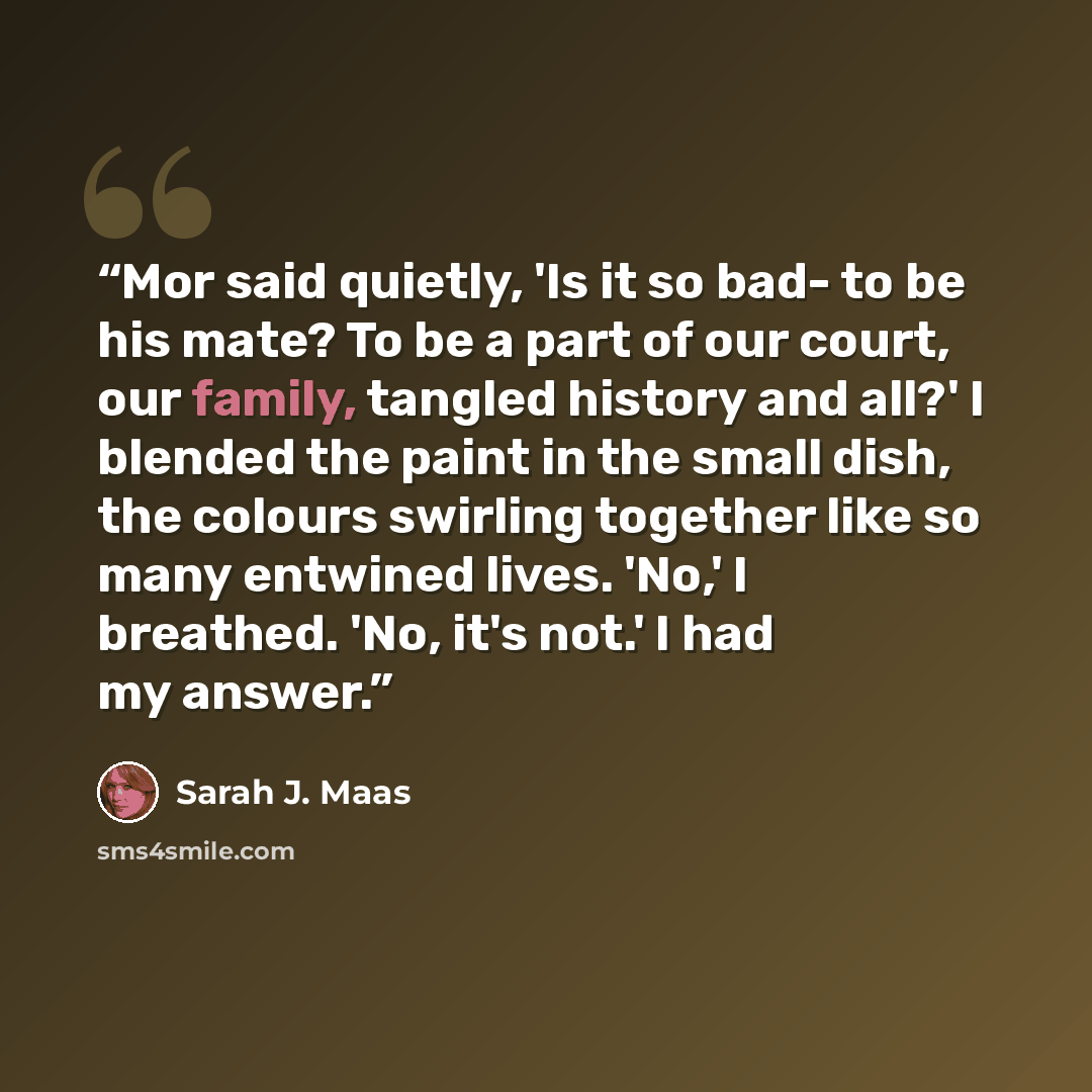 “Mor said quietly, 'Is it so bad- to be his mate? To be a part of our court, our family, tangled history and all?' I blended the paint in the small dish, the colours swirling together like so many entwined lives. 'No,' I breathed. 'No, it's not.' I had my answer.” quote by Sarah J. Maas