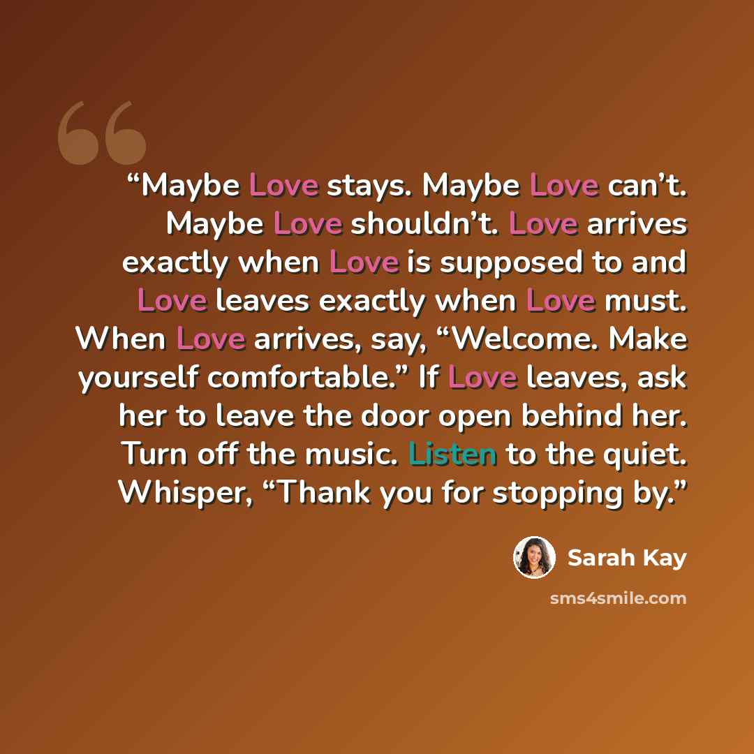 “Maybe Love stays. Maybe Love can’t. Maybe Love shouldn’t. Love arrives exactly when Love is supposed to and Love leaves exactly when Love must. When Love arrives, say, “Welcome. Make yourself comfortable.” If Love leaves, ask her to leave the door open behind her. Turn off the music. Listen to the…” quote by Sarah Kay