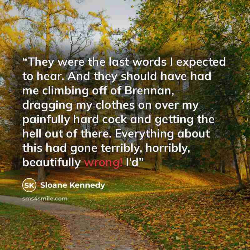 “They were the last words I expected to hear. And they should have had me climbing off of Brennan, dragging my clothes on over my painfully hard cock and getting the hell out of there. Everything about this had gone terribly, horribly, beautifully wrong! I’d” quote by Sloane Kennedy