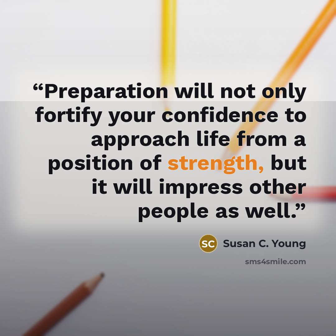 “Preparation will not only fortify your confidence to approach life from a position of strength, but it will impress other people as well.” quote by Susan C. Young