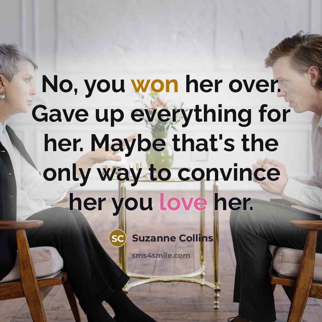 “No, you won her over. Gave up everything for her. Maybe that's the only way to convince her you love her.” quote by Suzanne Collins