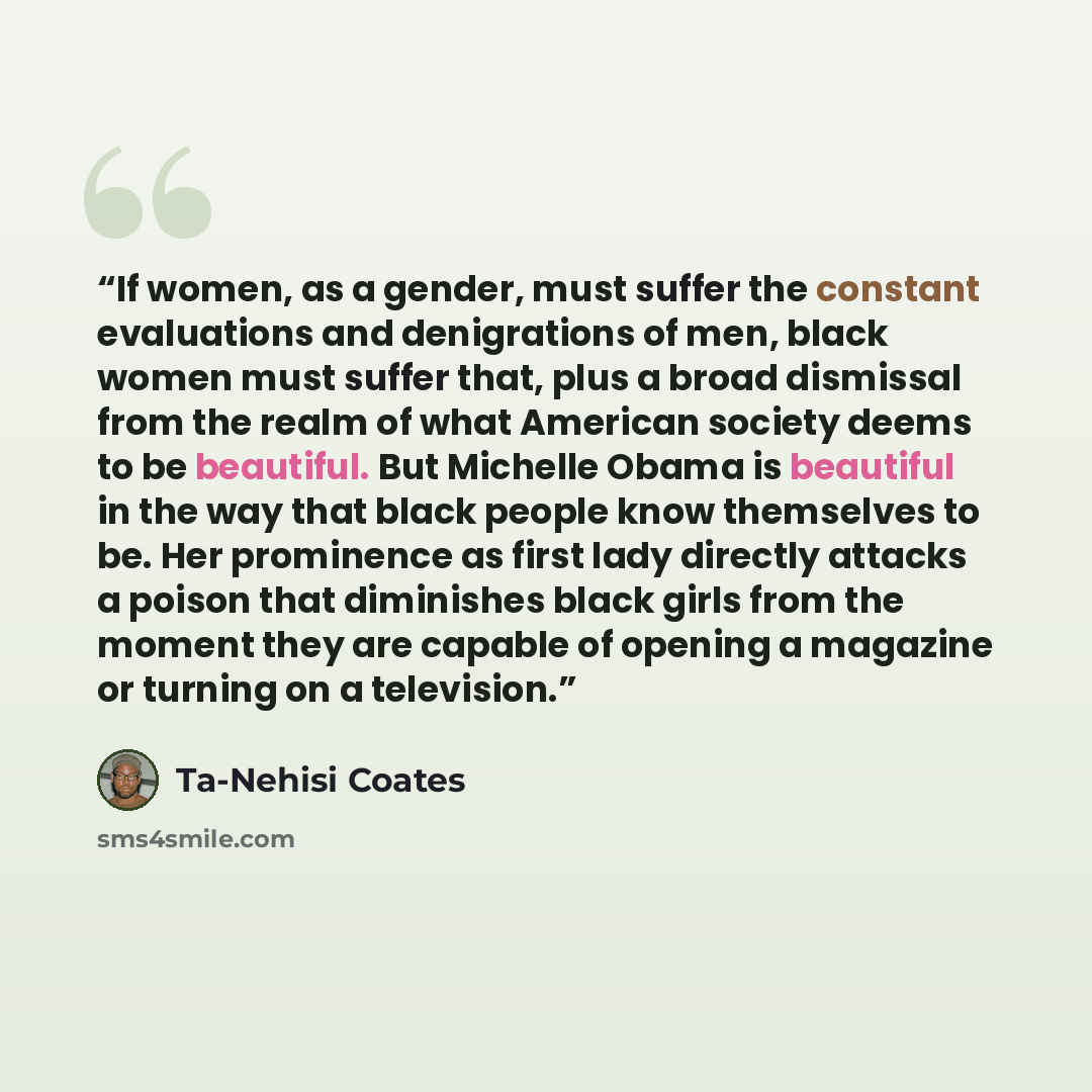 “If women, as a gender, must suffer the constant evaluations and denigrations of men, black women must suffer that, plus a broad dismissal from the realm of what American society deems to be beautiful. But Michelle Obama is beautiful in the way that black people know themselves to be. Her…” quote by Ta-Nehisi Coates