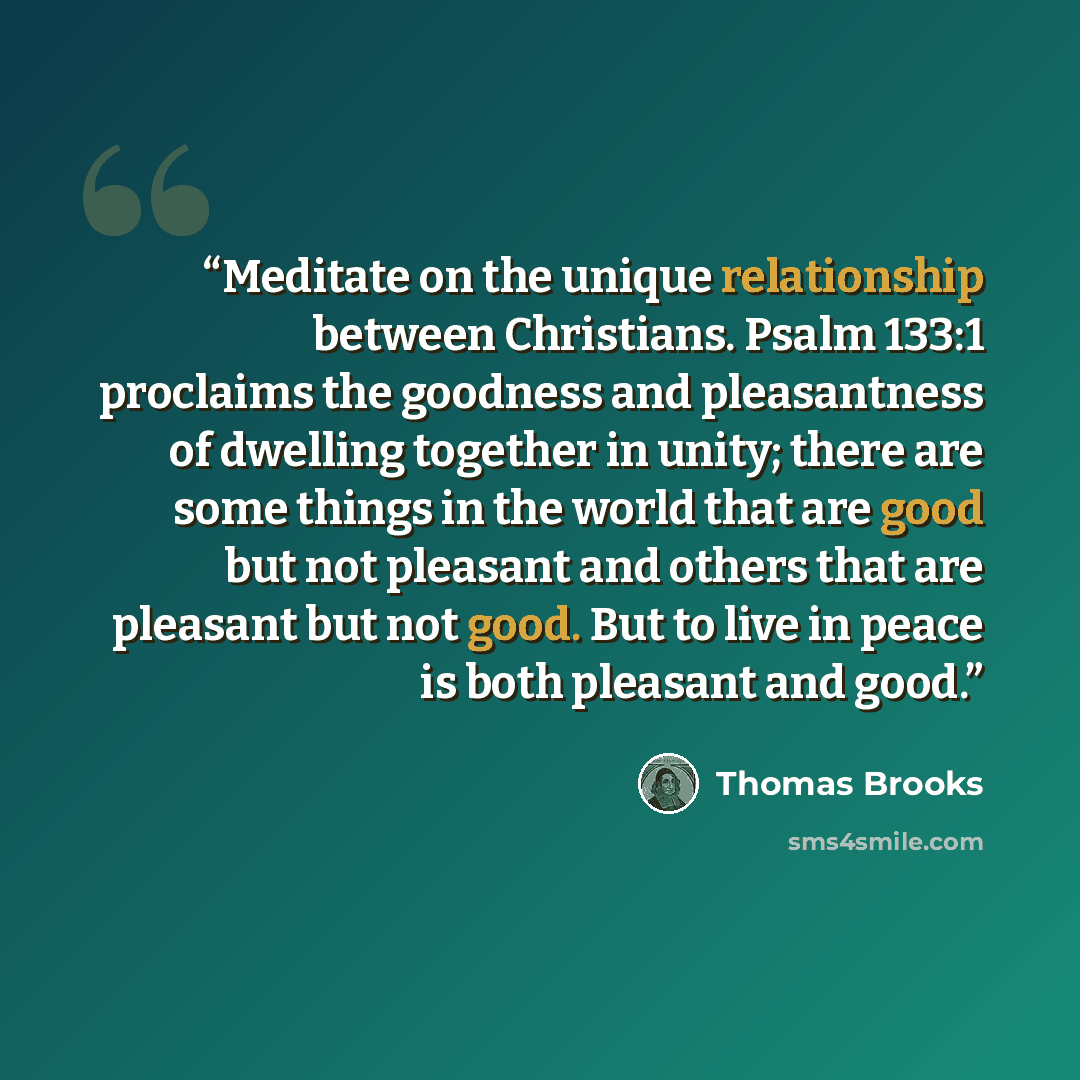 “Meditate on the unique relationship between Christians. Psalm 133:1 proclaims the goodness and pleasantness of dwelling together in unity; there are some things in the world that are good but not pleasant and others that are pleasant but not good. But to live in peace is both pleasant and good.” quote by Thomas Brooks