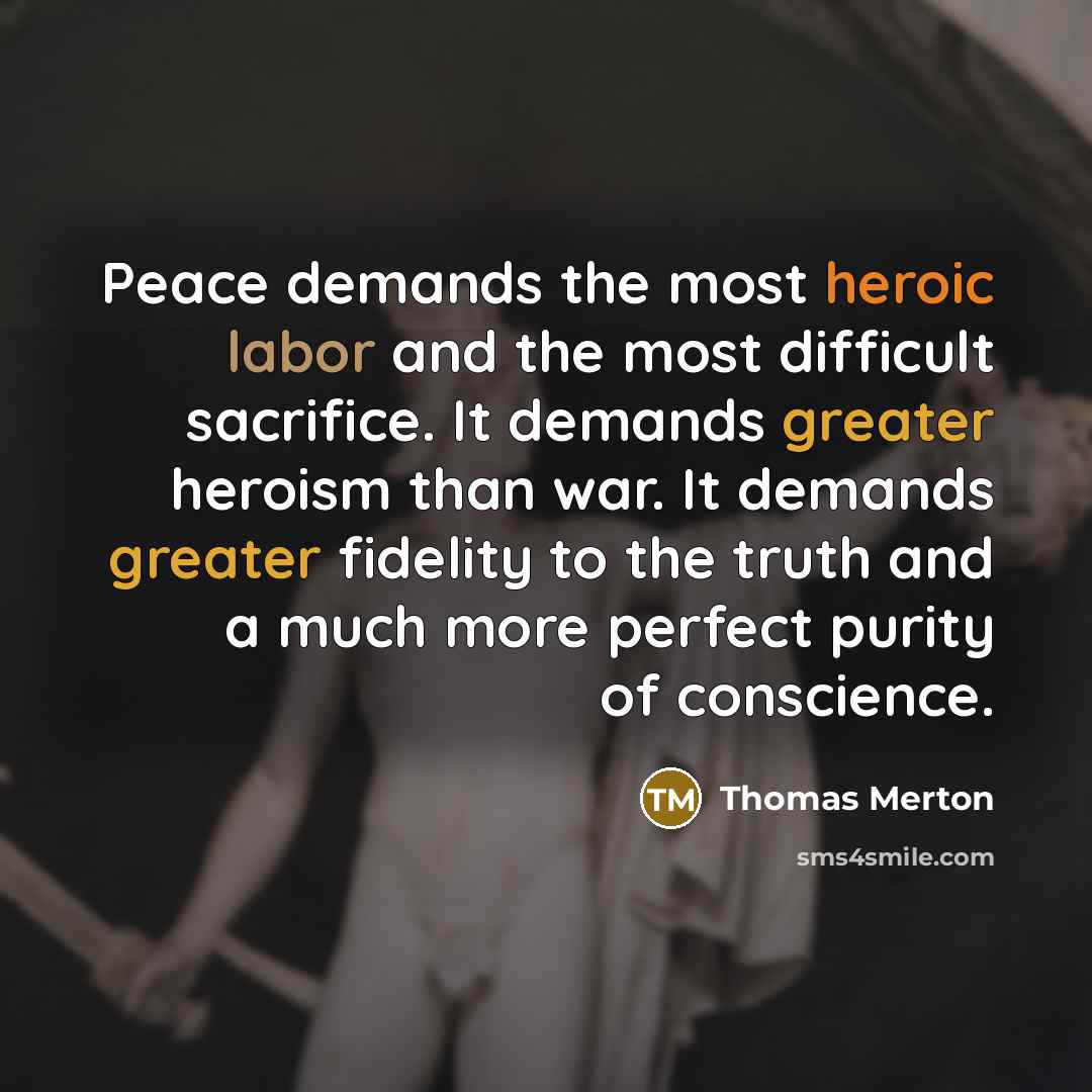 “Peace demands the most heroic labor and the most difficult sacrifice. It demands greater heroism than war. It demands greater fidelity to the truth and a much more perfect purity of conscience.” quote by Thomas Merton