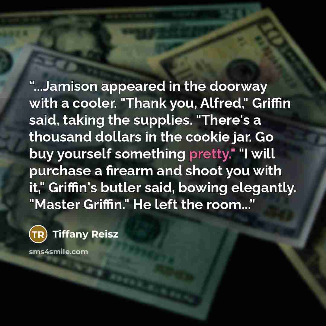 “...Jamison appeared in the doorway with a cooler. "Thank you, Alfred," Griffin said, taking the supplies. "There's a thousand dollars in the cookie jar. Go buy yourself something pretty." "I will purchase a firearm and shoot you with it," Griffin's butler said, bowing elegantly. "Master Griffin."…” quote by Tiffany Reisz