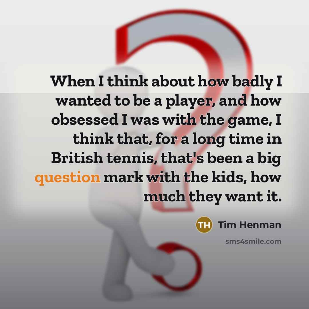 “When I think about how badly I wanted to be a player, and how obsessed I was with the game, I think that, for a long time in British tennis, that's been a big question mark with the kids, how much they want it.” quote by Tim Henman
