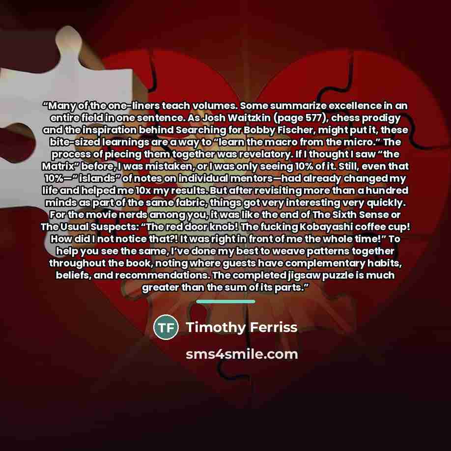 “Many of the one-liners teach volumes. Some summarize excellence in an entire field in one sentence. As Josh Waitzkin (page 577), chess prodigy and the inspiration behind Searching for Bobby Fischer, might put it, these bite-sized learnings are a way to “learn the macro from the micro.” The process…” quote by Timothy Ferriss