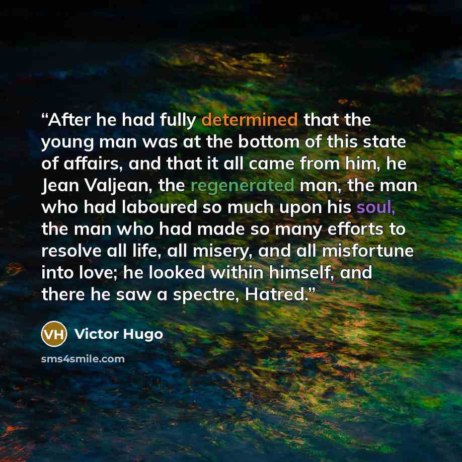 “After he had fully determined that the young man was at the bottom of this state of affairs, and that it all came from him, he Jean Valjean, the regenerated man, the man who had laboured so much upon his soul, the man who had made so many efforts to resolve all life, all misery, and all misfortune…” quote by Victor Hugo