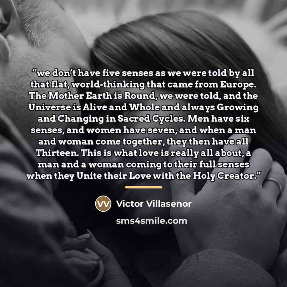 “we don’t have five senses as we were told by all that flat, world-thinking that came from Europe. The Mother Earth is Round, we were told, and the Universe is Alive and Whole and always Growing and Changing in Sacred Cycles. Men have six senses, and women have seven, and when a man and woman come…” quote by Victor Villaseñor