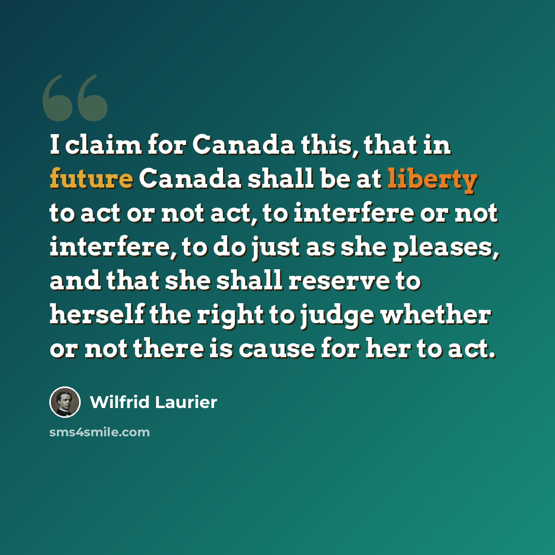 “I claim for Canada this, that in future Canada shall be at liberty to act or not act, to interfere or not interfere, to do just as she pleases, and that she shall reserve to herself the right to judge whether or not there is cause for her to act.” quote by Wilfrid Laurier