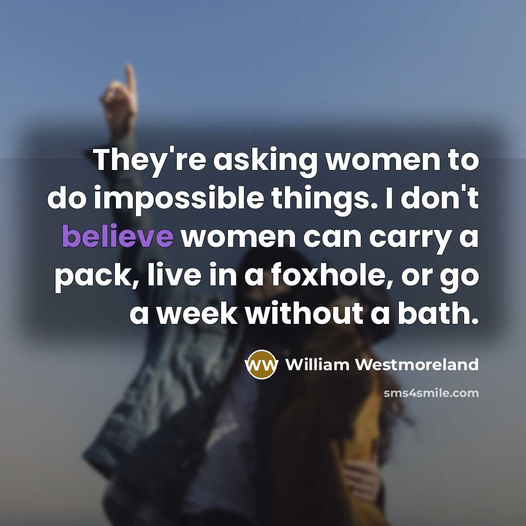 “They're asking women to do impossible things. I don't believe women can carry a pack, live in a foxhole, or go a week without a bath.” quote by William Westmoreland