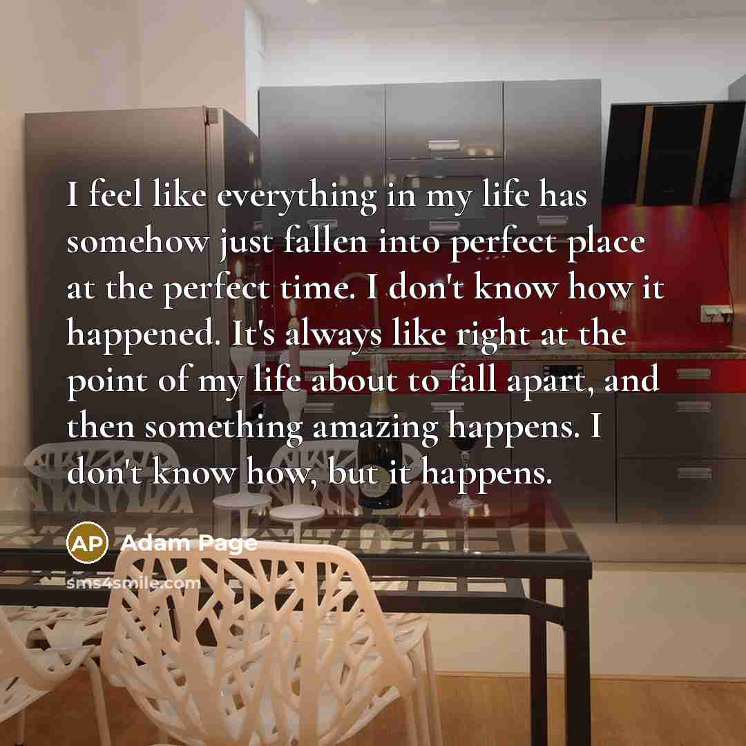 “I feel like everything in my life has somehow just fallen into perfect place at the perfect time. I don't know how it happened. It's always like right at the point of my life about to fall apart, and then something amazing happens. I don't know how, but it happens.” quote by Adam Page