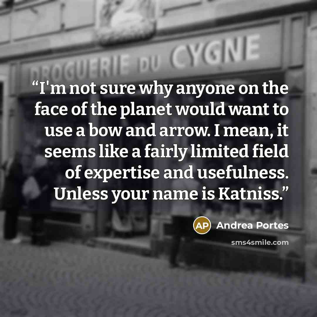 “I'm not sure why anyone on the face of the planet would want to use a bow and arrow. I mean, it seems like a fairly limited field of expertise and usefulness. Unless your name is Katniss.” quote by Andrea Portes