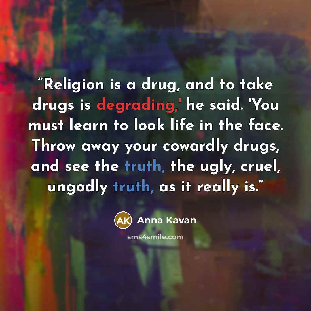 “Religion is a drug, and to take drugs is degrading,' he said. 'You must learn to look life in the face. Throw away your cowardly drugs, and see the truth, the ugly, cruel, ungodly truth, as it really is.” quote by Anna Kavan