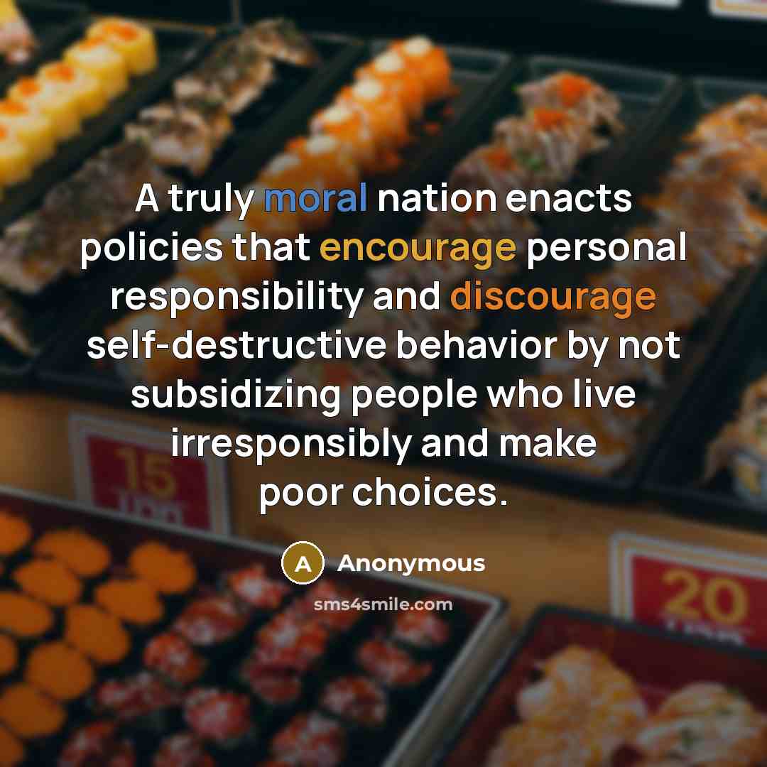 “A truly moral nation enacts policies that encourage personal responsibility and discourage self-destructive behavior by not subsidizing people who live irresponsibly and make poor choices.” quote by Anonymous