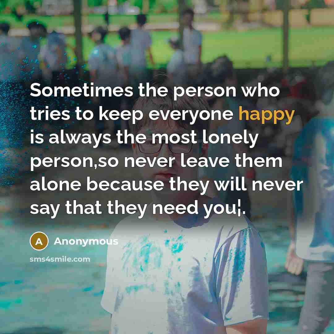 “Sometimes the person who tries to keep everyone happy is always the most lonely person,so never leave them alone because they will never say that they need you¦.” quote by Anonymous